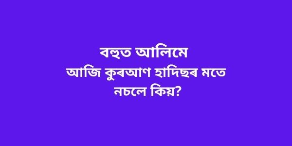 বহুত আলিমে আজি কুৰআণ হাদিছৰ মতে নচলে কিয়